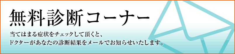 無料診断コーナー 当てはまる症状をチェックして頂くと、ドクターがあなたの診断結果をメールでお知らせいたします。